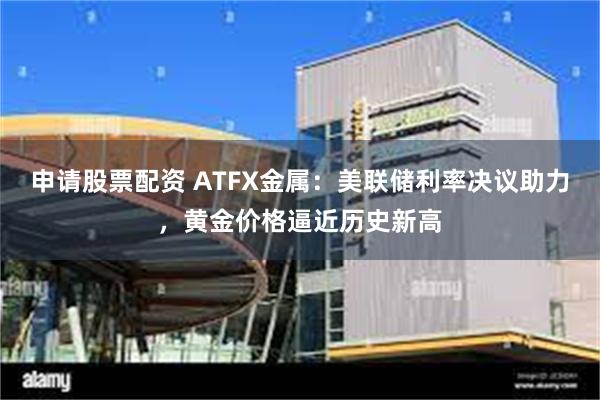 申请股票配资 ATFX金属：美联储利率决议助力，黄金价格逼近历史新高