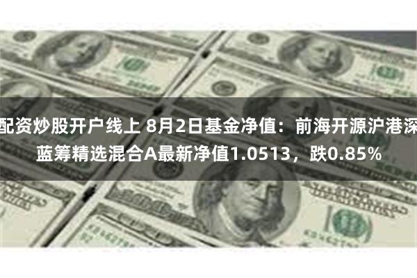 配资炒股开户线上 8月2日基金净值：前海开源沪港深蓝筹精选混合A最新净值1.0513，跌0.85%