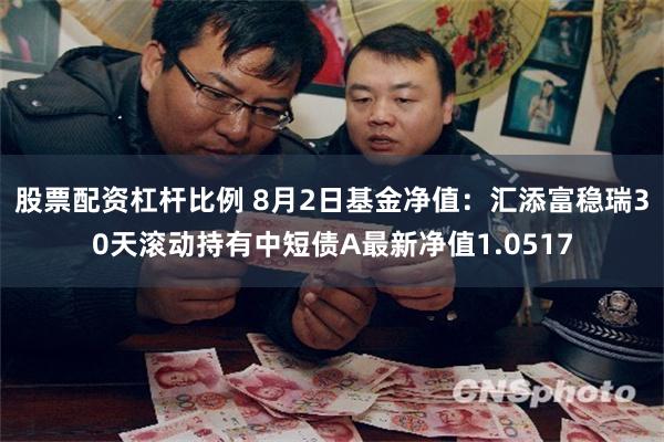 股票配资杠杆比例 8月2日基金净值：汇添富稳瑞30天滚动持有中短债A最新净值1.0517