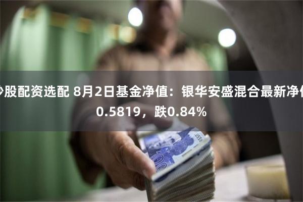 炒股配资选配 8月2日基金净值：银华安盛混合最新净值0.5819，跌0.84%