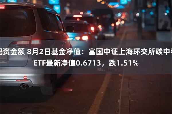 配资金额 8月2日基金净值：富国中证上海环交所碳中和ETF最新净值0.6713，跌1.51%