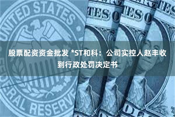 股票配资资金批发 *ST和科：公司实控人赵丰收到行政处罚决定书