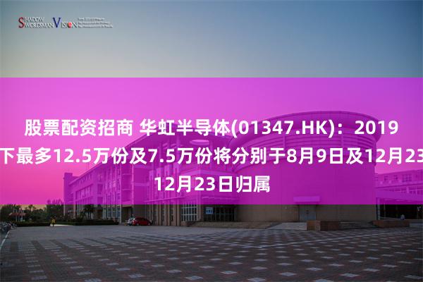 股票配资招商 华虹半导体(01347.HK)：2019年期权下最多12.5万份及7.5万份将分别于8月9日及12月23日归属