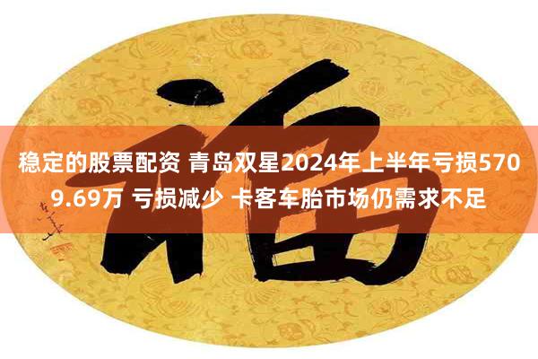 稳定的股票配资 青岛双星2024年上半年亏损5709.69万 亏损减少 卡客车胎市场仍需求不足