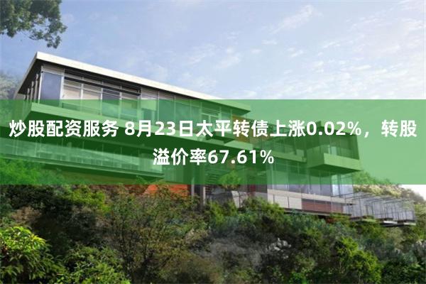 炒股配资服务 8月23日太平转债上涨0.02%，转股溢价率67.61%