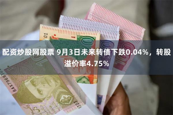 配资炒股网股票 9月3日未来转债下跌0.04%，转股溢价率4.75%