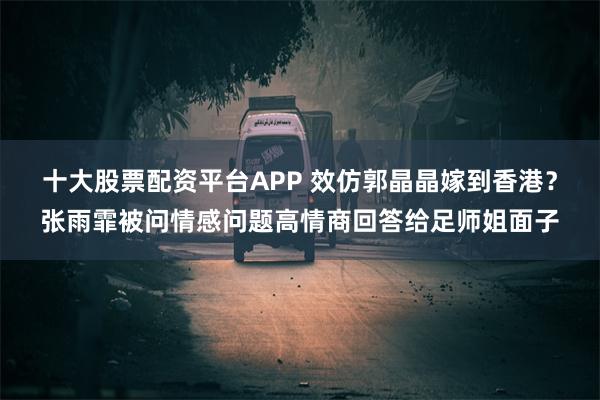 十大股票配资平台APP 效仿郭晶晶嫁到香港？张雨霏被问情感问题高情商回答给足师姐面子