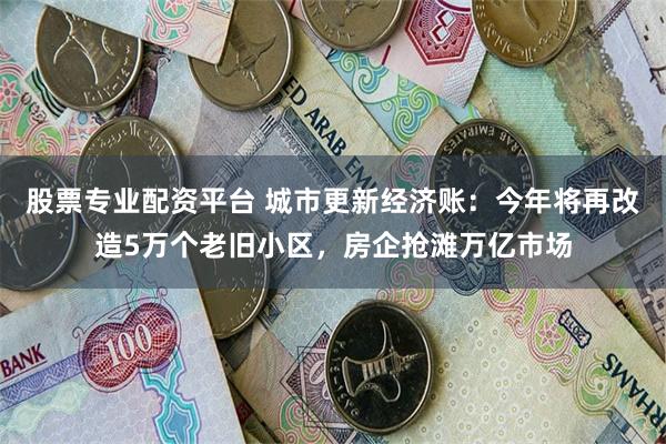 股票专业配资平台 城市更新经济账：今年将再改造5万个老旧小区，房企抢滩万亿市场