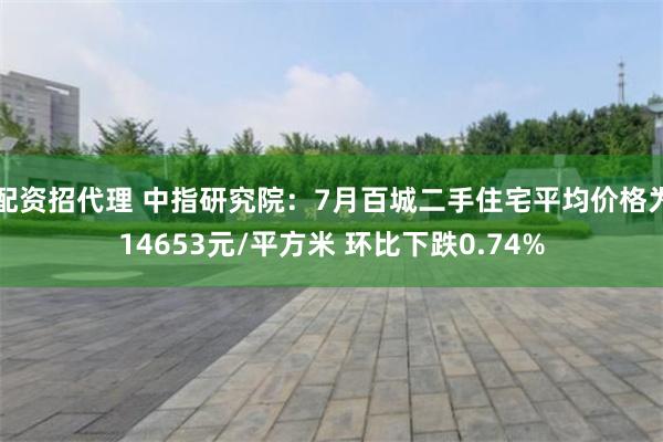 配资招代理 中指研究院：7月百城二手住宅平均价格为14653元/平方米 环比下跌0.74%