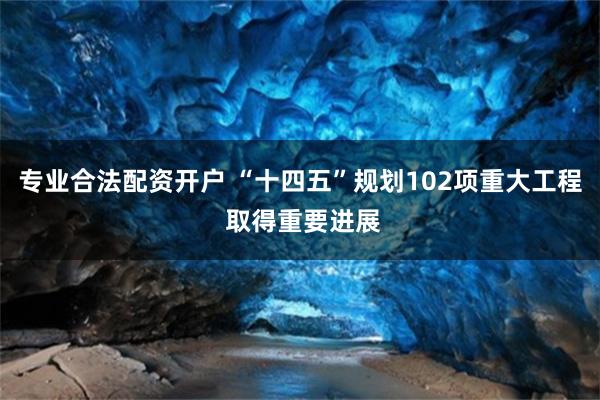 专业合法配资开户 “十四五”规划102项重大工程 取得重要进展