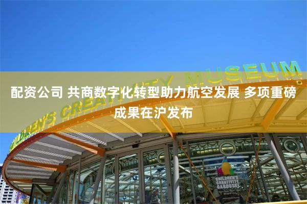 配资公司 共商数字化转型助力航空发展 多项重磅成果在沪发布