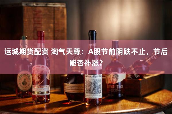 运城期货配资 淘气天尊：A股节前阴跌不止，节后能否补涨？