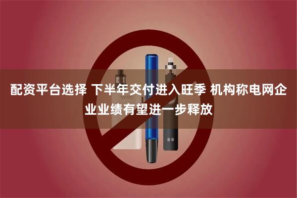 配资平台选择 下半年交付进入旺季 机构称电网企业业绩有望进一步释放