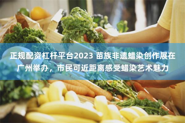 正规配资杠杆平台2023 苗族非遗蜡染创作展在广州举办，市民可近距离感受蜡染艺术魅力