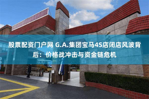 股票配资门户网 G.A.集团宝马4S店闭店风波背后：价格战冲击与资金链危机