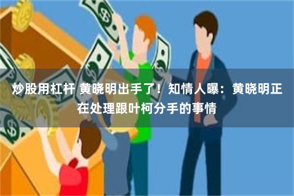 炒股用杠杆 黄晓明出手了！知情人曝：黄晓明正在处理跟叶柯分手的事情