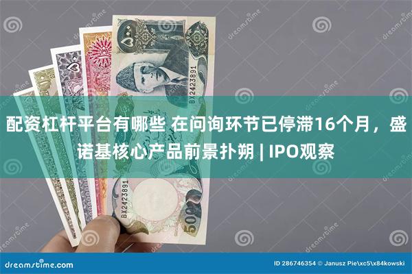 配资杠杆平台有哪些 在问询环节已停滞16个月，盛诺基核心产品前景扑朔 | IPO观察