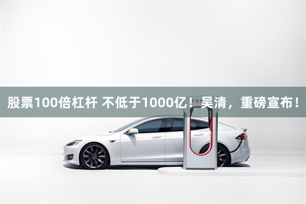 股票100倍杠杆 不低于1000亿！吴清，重磅宣布！