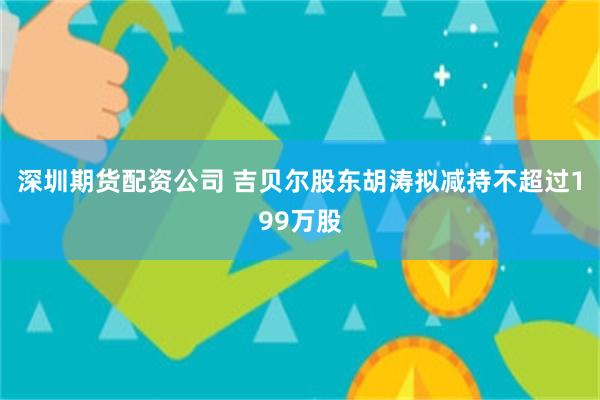 深圳期货配资公司 吉贝尔股东胡涛拟减持不超过199万股