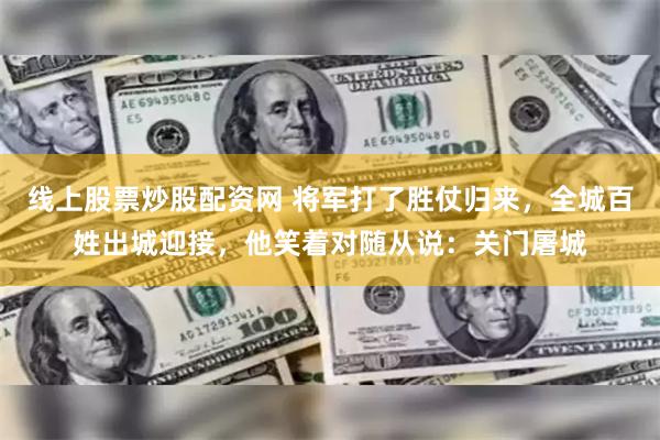 线上股票炒股配资网 将军打了胜仗归来，全城百姓出城迎接，他笑着对随从说：关门屠城