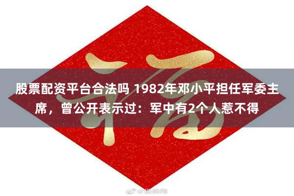 股票配资平台合法吗 1982年邓小平担任军委主席，曾公开表示过：军中有2个人惹不得