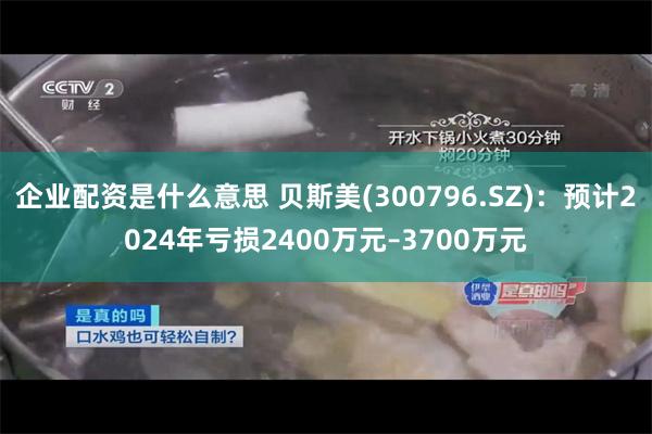 企业配资是什么意思 贝斯美(300796.SZ)：预计2024年亏损2400万元–3700万元