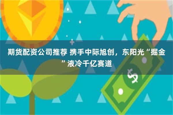 期货配资公司推荐 携手中际旭创，东阳光“掘金”液冷千亿赛道